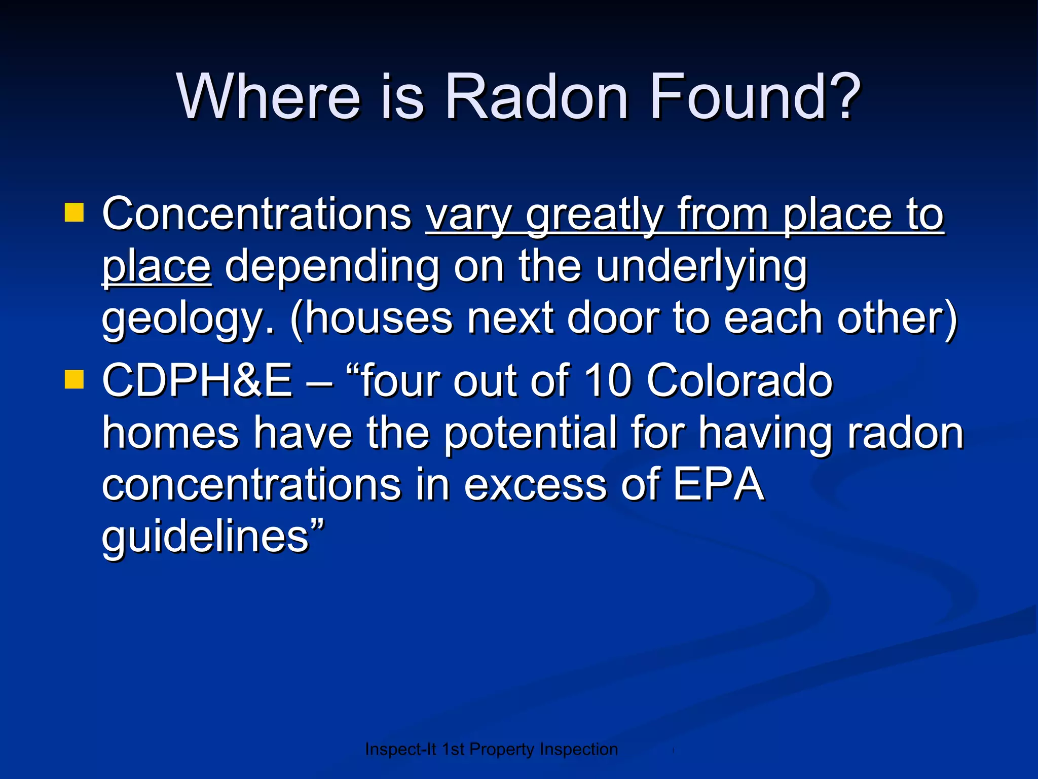 Where is Radon Found? Concentrations  vary greatly from place to place  depending on the underlying geology. (houses next door to each other) CDPH&E – “four out of 10 Colorado homes have the potential for having radon concentrations in excess of EPA guidelines” 