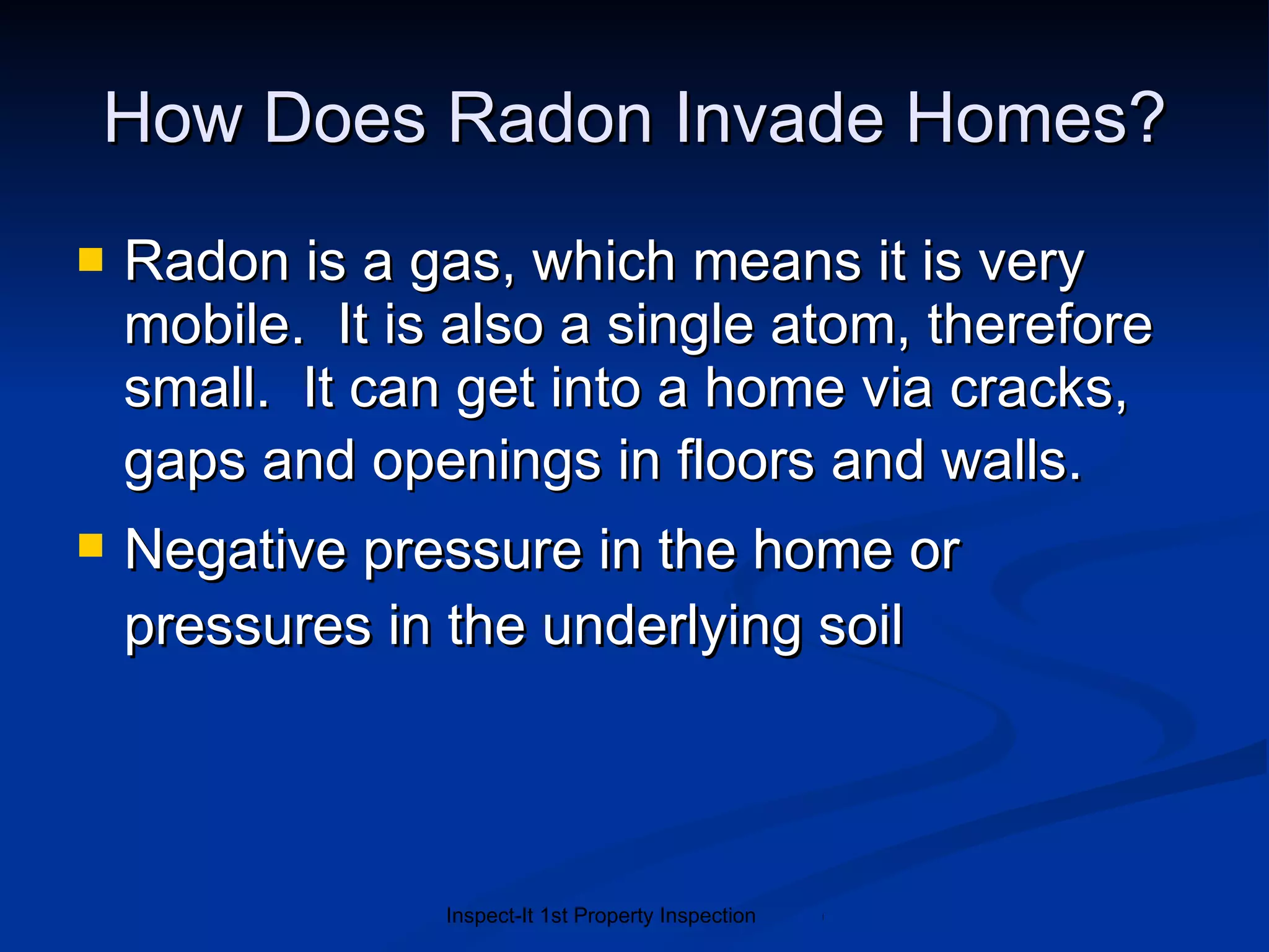 How Does Radon Invade Homes? Radon is a gas, which means it is very mobile.  It is also a single atom, therefore small.  It can get into a home via  cracks, gaps and openings in floors and walls . Negative pressure in the home or pressures in the underlying soil 