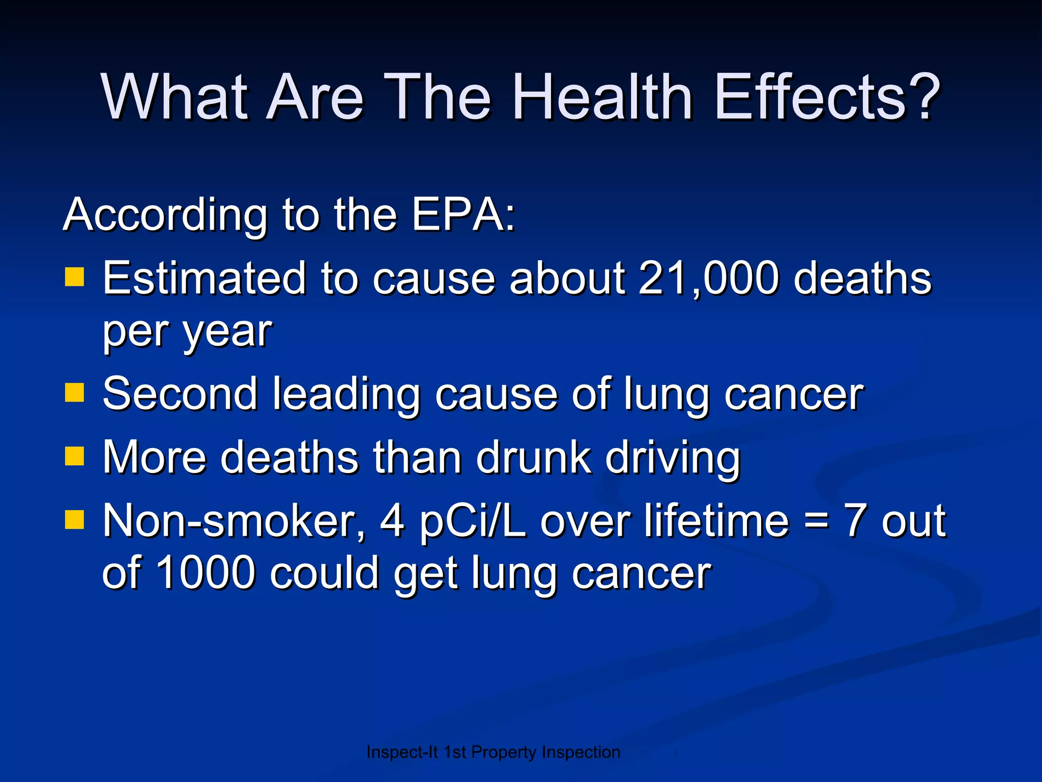 What Are The Health Effects? According to the EPA: Estimated to cause about 21,000 deaths per year Second leading cause of lung cancer More deaths than drunk driving Non-smoker, 4 pCi/L over lifetime = 7 out of 1000 could get lung cancer 