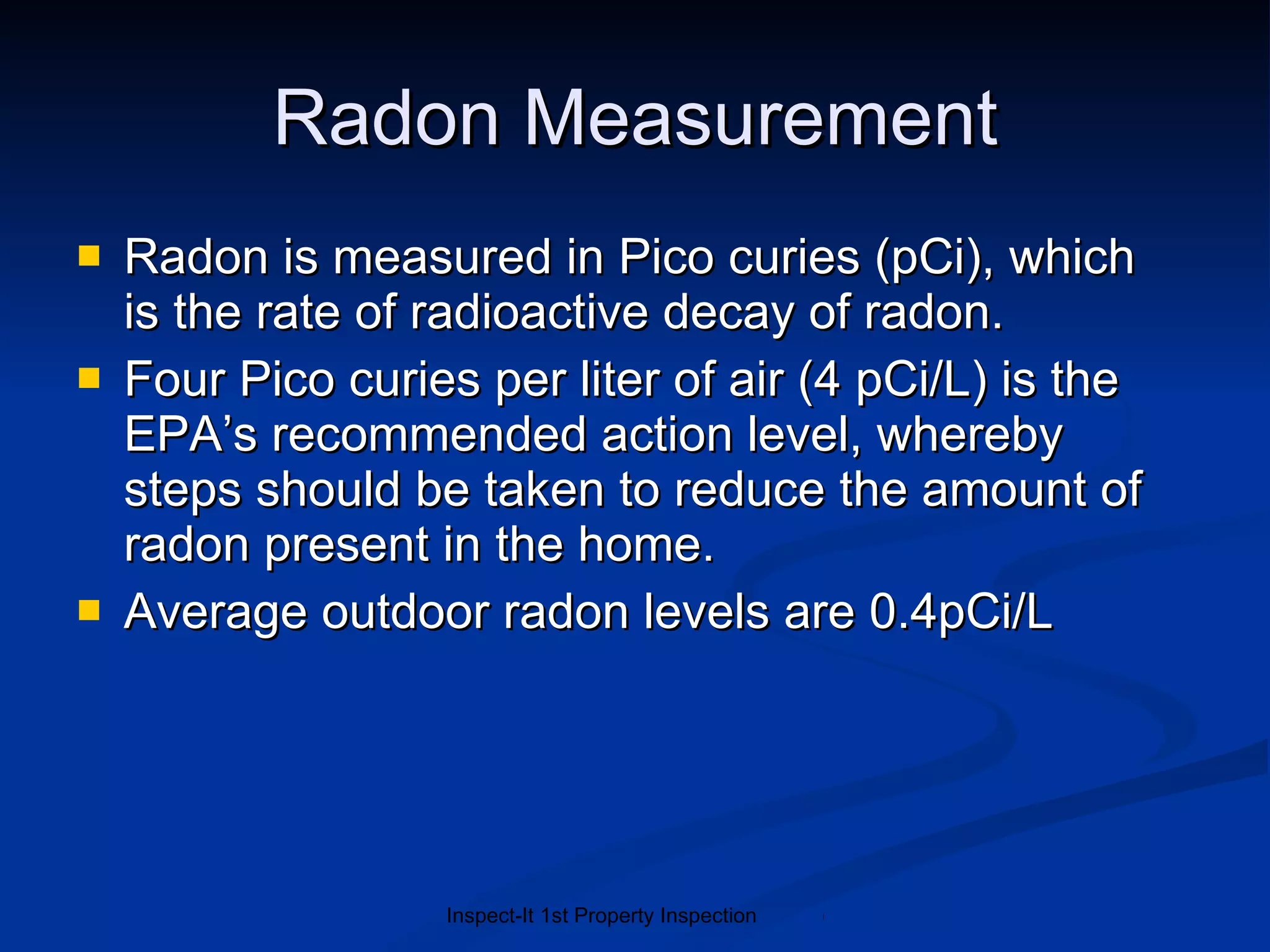 Radon Measurement Radon is measured in Pico curies (pCi), which  is the rate of radioactive decay of radon.   Four Pico curies per liter of air (4 pCi/L) is the EPA’s recommended action level, whereby steps should be taken to reduce the amount of radon present in the home. Average outdoor radon levels are 0.4pCi/L  
