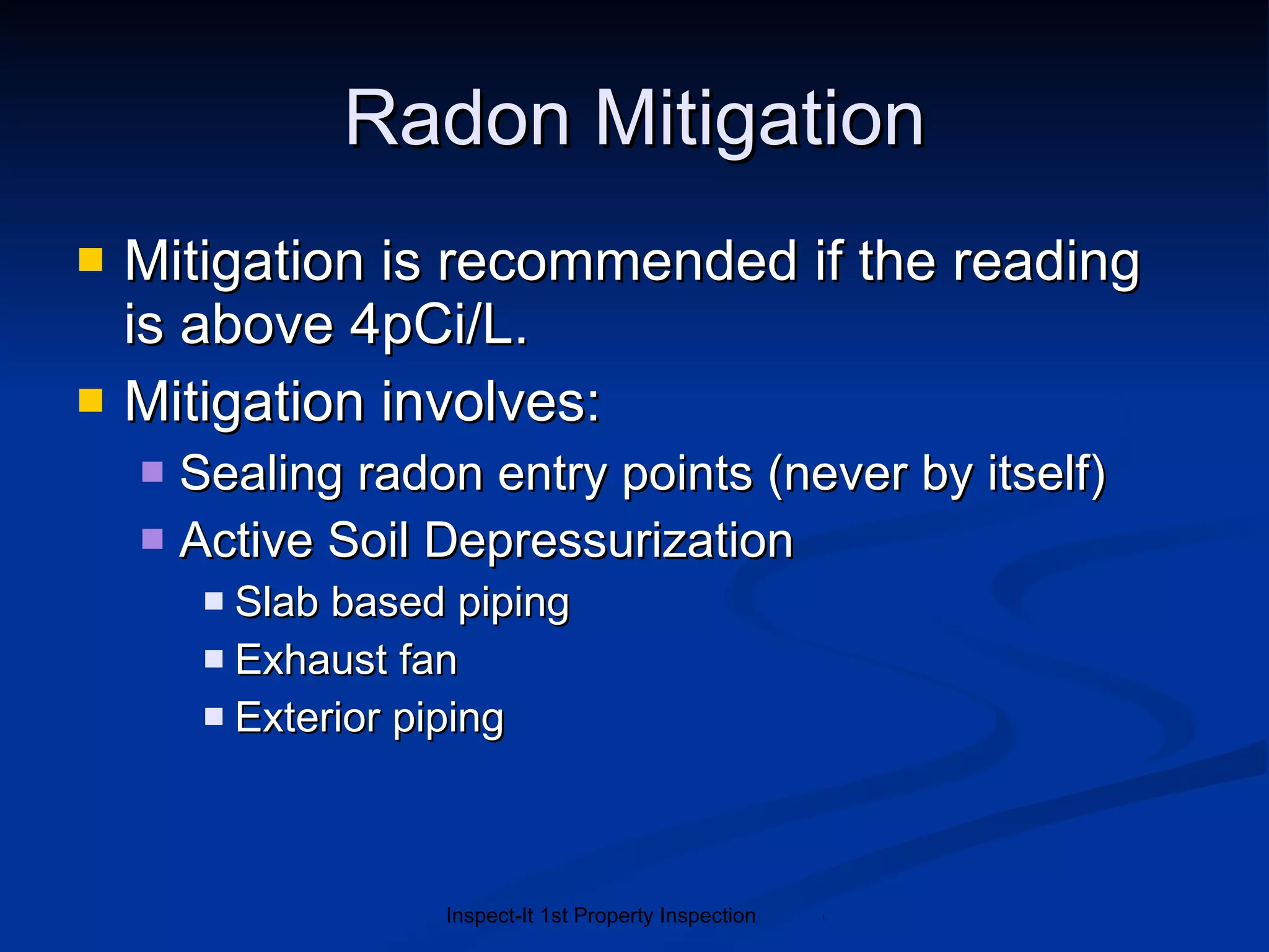 Radon Mitigation Mitigation is recommended if the reading is above 4pCi/L.  Mitigation involves: Sealing radon entry points (never by itself) Active Soil Depressurization Slab based piping Exhaust fan Exterior piping 