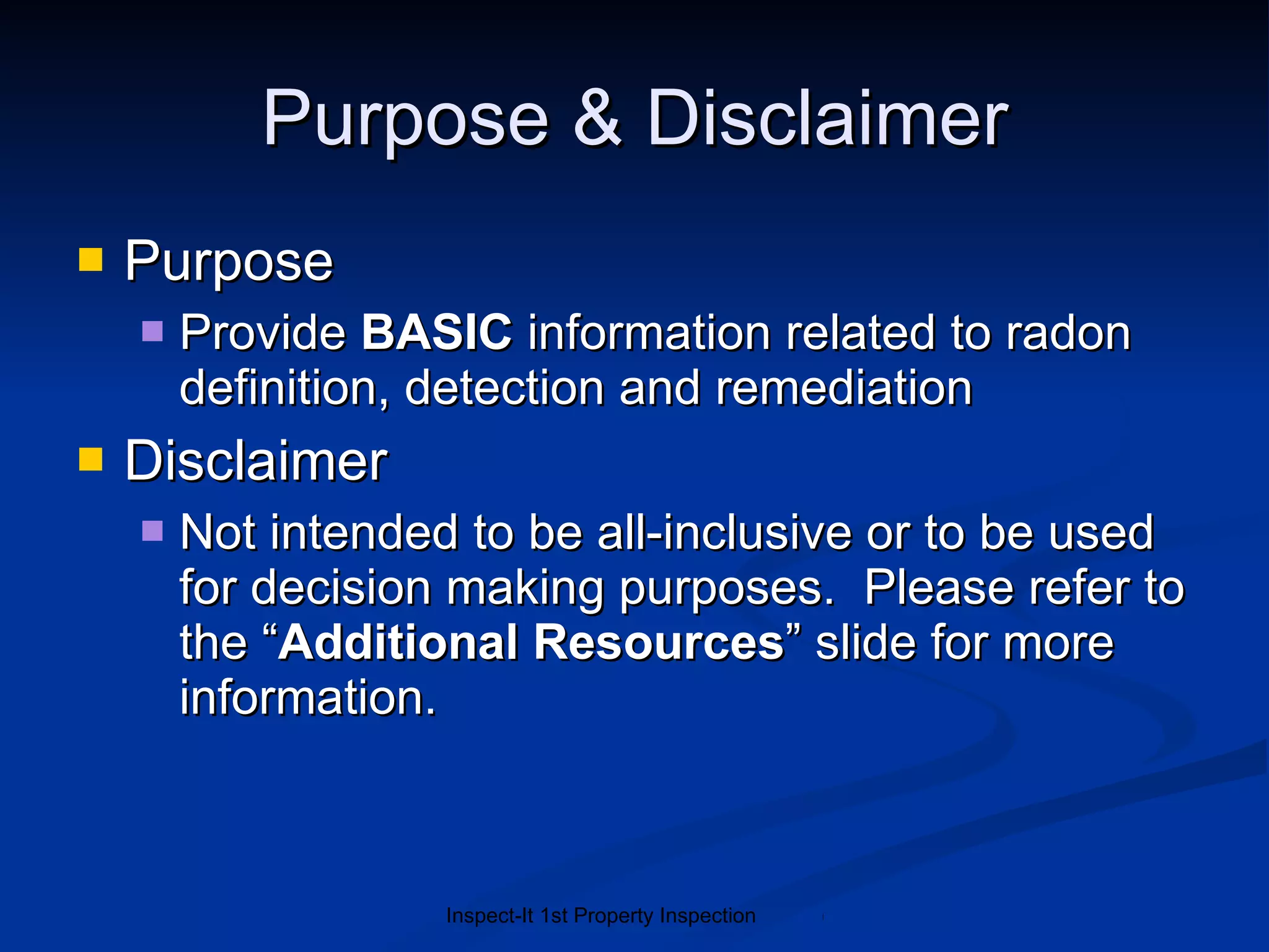 Purpose & Disclaimer Purpose Provide  BASIC  information related to radon definition, detection and remediation Disclaimer Not intended to be all-inclusive or to be used for decision making purposes.  Please refer to the “ Additional Resources ” slide for more information. 