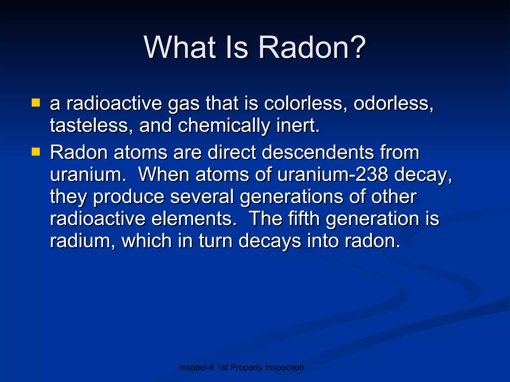 What Is Radon? a radioactive gas that is colorless, odorless, tasteless, and chemically inert.  Radon atoms are direct descendents from uranium.  When atoms of uranium-238 decay, they produce several generations of other radioactive elements.  The fifth generation is radium, which in turn decays into radon. 