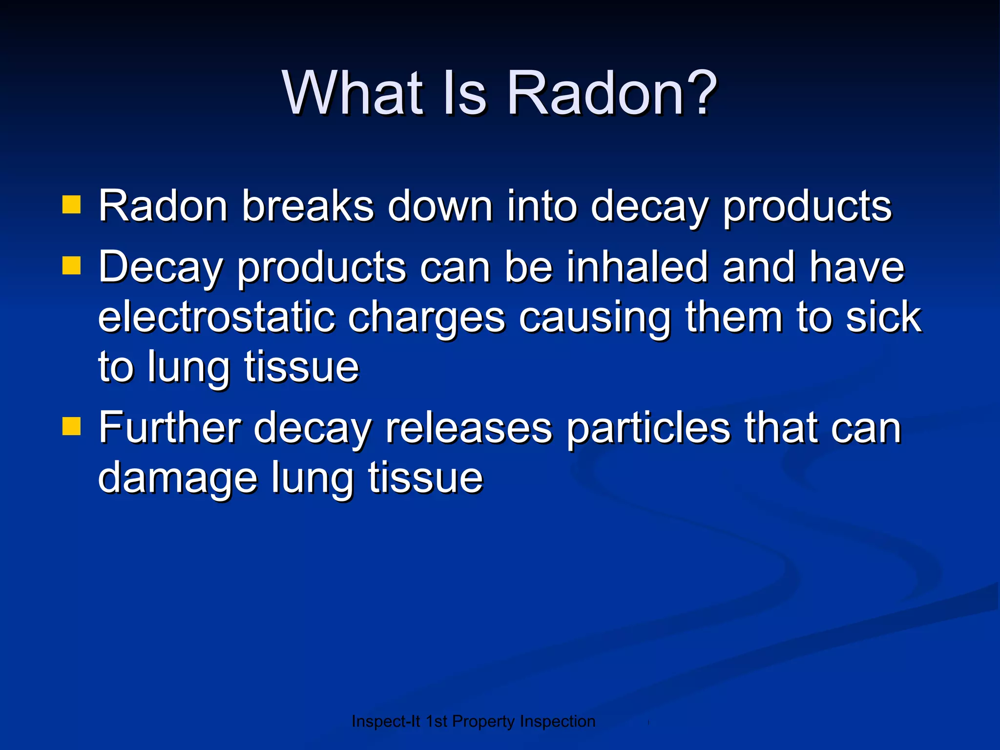 What Is Radon? Radon breaks down into decay products Decay products can be inhaled and have electrostatic charges causing them to sick to lung tissue Further decay releases particles that can damage lung tissue 