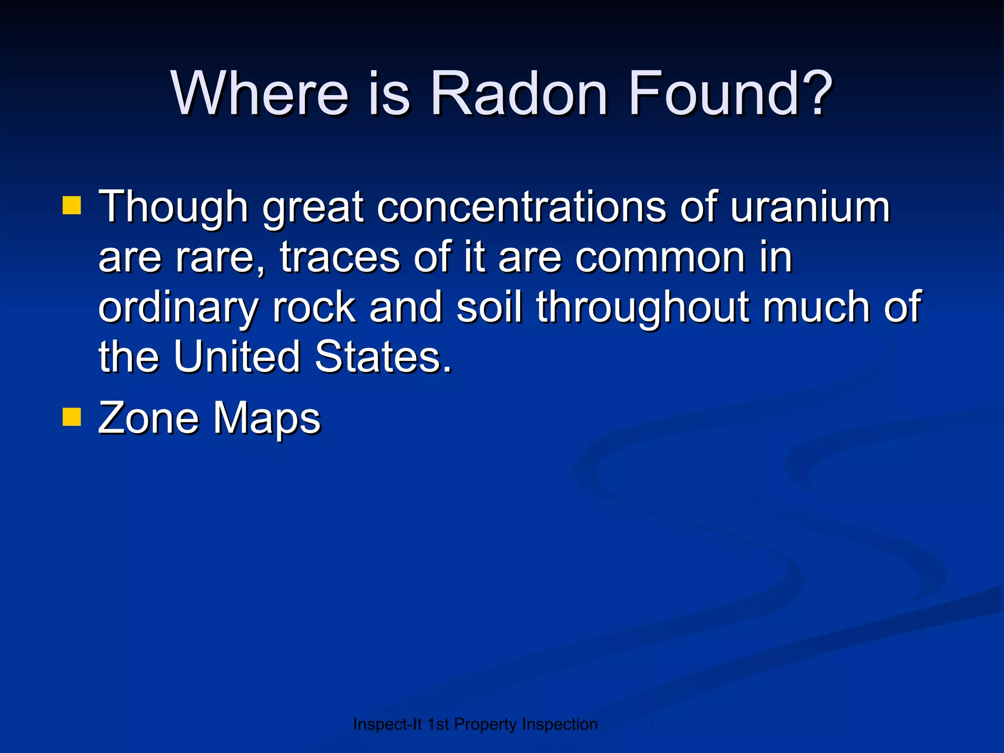 Where is Radon Found? Though great concentrations of uranium are rare, traces of it are common in ordinary rock and soil throughout much of the United States.   Zone Maps 