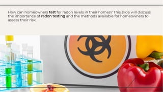 How can homeowners test for radon levels in their homes? This slide will discuss
the importance of radon testing and the methods available for homeowners to
assess their risk.
How can homeowners test for radon levels in their homes? This slide will discuss
the importance of radon testing and the methods available for homeowners to
assess their risk.
 