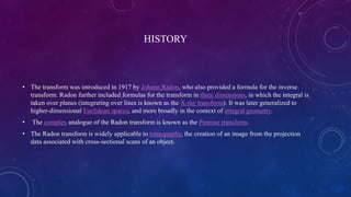 HISTORY
• The transform was introduced in 1917 by Johann Radon, who also provided a formula for the inverse
transform. Radon further included formulas for the transform in three dimensions, in which the integral is
taken over planes (integrating over lines is known as the X-ray transform). It was later generalized to
higher-dimensional Euclidean spaces, and more broadly in the context of integral geometry.
• The complex analogue of the Radon transform is known as the Penrose transform.
• The Radon transform is widely applicable to tomography, the creation of an image from the projection
data associated with cross-sectional scans of an object.
 