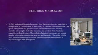 ELECTRON MICROSCOPE
• To fully understand biological processes from the metabolism of a bacterium to
the operation of a human brain, it is necessary to know the three-dimensional (3D)
spatial arrangement and dynamics of the constituent molecules, how they
assemble into complex molecular machines, and how they form functional
organelles, cells, and tissues. The methods of electron microscopy can provide
detailed information on molecular structure and dynamics. Also, at the cellular
level, electron microscopy reveals the spatial distribution and dynamics of
molecules tagged with fluorophores.
 