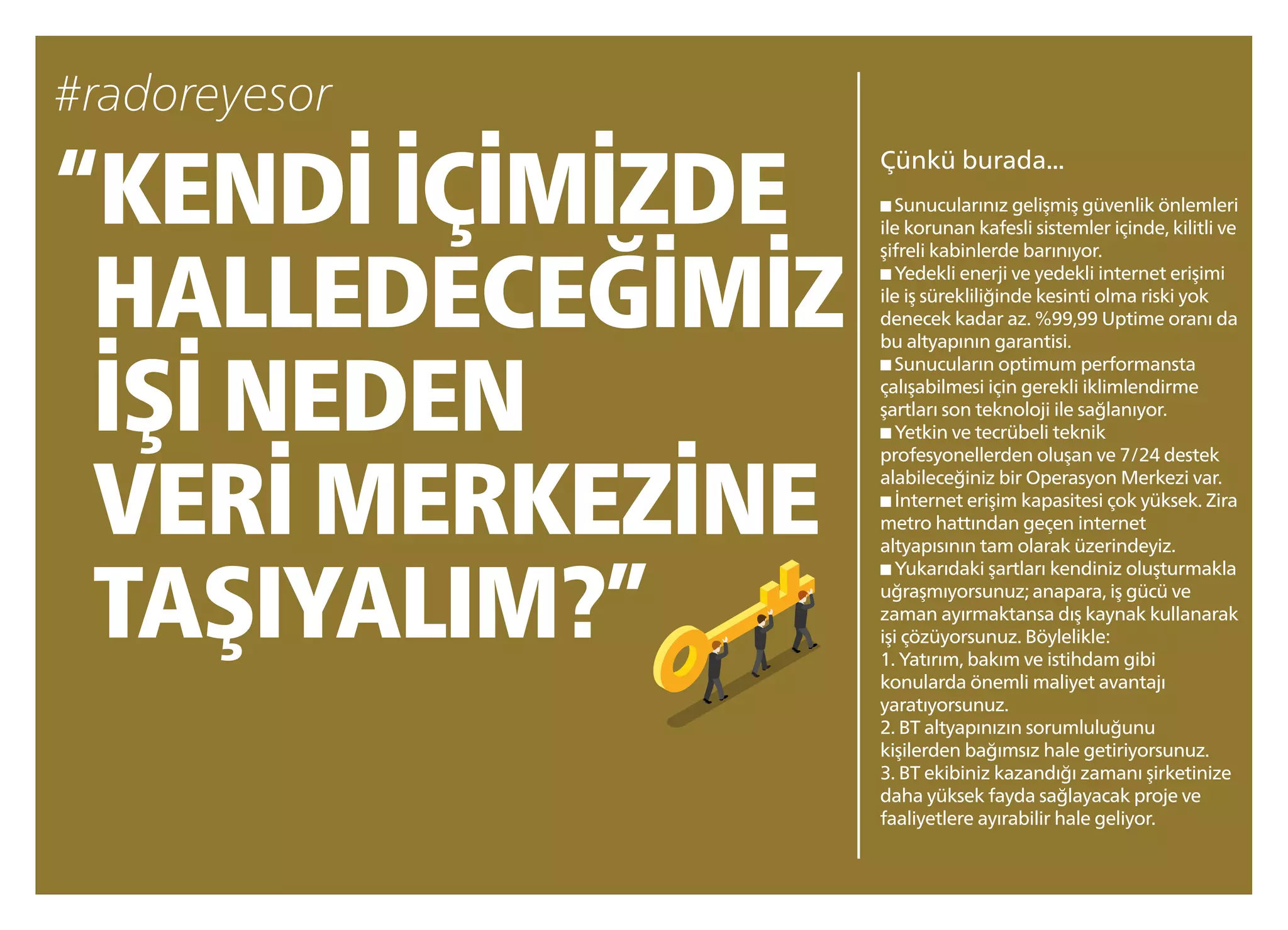 “KENDİ İÇİMİZDE
HALLEDECEĞİMİZ
İŞİ NEDEN
VERİ MERKEZİNE
TAŞIYALIM?”
Çünkü burada...
■ Sunucularınız gelişmiş güvenlik önlemleri
ile korunan kafesli sistemler içinde, kilitli ve
şifreli kabinlerde barınıyor.
■ Yedekli enerji ve yedekli internet erişimi
ile iş sürekliliğinde kesinti olma riski yok
denecek kadar az. %99,99 Uptime oranı da
bu altyapının garantisi.
■ Sunucuların optimum performansta
çalışabilmesi için gerekli iklimlendirme
şartları son teknoloji ile sağlanıyor.
■ Yetkin ve tecrübeli teknik
profesyonellerden oluşan ve 7/24 destek
alabileceğiniz bir Operasyon Merkezi var.
■ İnternet erişim kapasitesi çok yüksek. Zira
metro hattından geçen internet
altyapısının tam olarak üzerindeyiz.
■ Yukarıdaki şartları kendiniz oluşturmakla
uğraşmıyorsunuz;anapara, iş gücü ve
zaman ayırmaktansa dış kaynak kullanarak
işi çözüyorsunuz. Böylelikle:
1. Yatırım, bakım ve istihdam gibi
konularda önemli maliyet avantajı
yaratıyorsunuz.
2. BT altyapınızın sorumluluğunu
kişilerden bağımsız hale getiriyorsunuz.
3. BT ekibiniz kazandığı zamanı şirketinize
daha yüksek fayda sağlayacak proje ve
faaliyetlere ayırabilir hale geliyor.
 