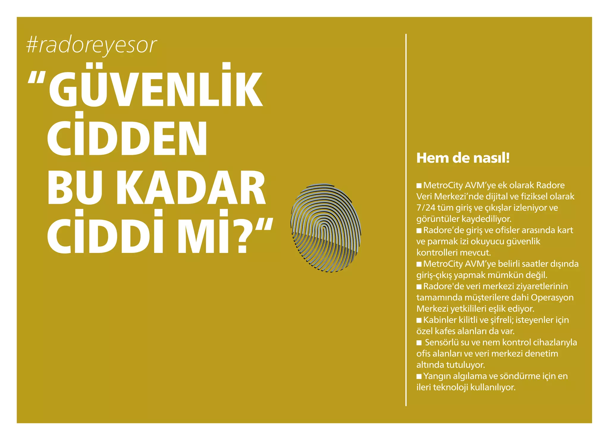 “GÜVENLİK
CİDDEN
BU KADAR
CİDDİ Mİ?“
Hem de nasıl!
■ MetroCity AVM’ye ek olarak Radore
Veri Merkezi’nde dijital ve fiziksel olarak
7/24 tüm giriş ve çıkışlar izleniyor ve
görüntüler kaydediliyor.
■ Radore’de giriş ve ofisler arasında kart
ve parmak izi okuyucu güvenlik
kontrolleri mevcut.
■ MetroCity AVM’ye belirli saatler dışında
giriş-çıkış yapmak mümkün değil.
■ Radore'de veri merkezi ziyaretlerinin
tamamında müşterilere dahi Operasyon
Merkezi yetkilileri eşlik ediyor.
■ Kabinler kilitli ve şifreli;isteyenler için
özel kafes alanları da var.
■ Sensörlü su ve nem kontrol cihazlarıyla
ofis alanları ve veri merkezi denetim
altında tutuluyor.
■ Yangın algılama ve söndürme için en
ileri teknoloji kullanılıyor.
 