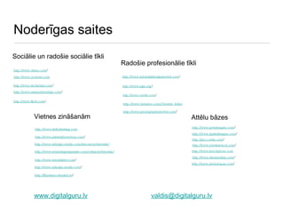 Noderīgas saites http://www.planetphotoshop.com / http://www.behance.com/Creative_Index http://www.vimeo.com / http://www.deviantart.com / http://www.ratemydrawings.com / http://www.industrialdesignserved.com / http://www.aiga.org / http://www.coroflot.com / http://www.flickr.com / http://illustrator.demiart.ru / http://www.ndesign-studio.com/resources/tutorials/ Sociālie un radošie sociālie tīkli http://www.smashingmagazine.com/category/tutorials/ http://www.tutorialized.com / http://www.kelbytraining.com http://www.ndesign-studio.com / Vietnes zināšanām Radošie profesionālie tīkli Attēlu bāzes http://www.istockphoto.com http://www.photographyserved.com / http://www.gettyimages.com / http://www.jupiterimages.com / http://pro.corbis.com / http://www.shutterstock.com / http://www.dreamstime.com / http://www.photorogue.com / http://www.youtube.com www.digitalguru.lv [email_address] 