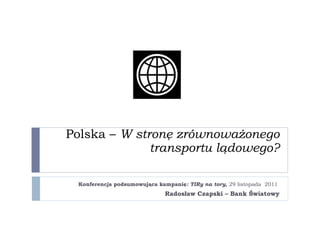Polska –  W stronę zrównoważonego transportu lądowego? Konferencja podsumowująca kampanię : TIRy na tory ,  29 listopada  2011   Radosław Czapski – Bank Światowy 