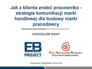 Jak z klienta zrobić pracownika -
  strategie komunikacji marki
  handlowej dla budowy marki
           pracodawcy

           RADOSŁAW KNAP




         netHR Retail, WARSZAWA, 30.03.2010
 