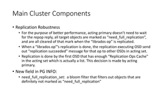 Main Cluster Components
• Replication Robustness
• For the purpose of better performance, acting primary doesn’t need to wait
for the repop reply, all target objects are marked as “need_full_replication”,
and are all cleared of that mark when the “librados op” is replicated.
• When a “librados op”’s replication is done, the replication executing OSD send
out “replication succeeded” message for that op to other OSDs in acting set.
• Replication is done by the first OSD that has enough “Replication Ops Cache”
in the acting set which is actually a list. This decision is made by acting
primary.
• New field in PG INFO:
• need_full_replication_set: a bloom filter that filters out objects that are
definitely not marked as “need_full_replication”
 