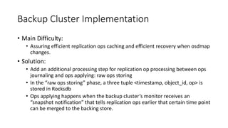 Backup Cluster Implementation
• Main Difficulty:
• Assuring efficient replication ops caching and efficient recovery when osdmap
changes.
• Solution:
• Add an additional processing step for replication op processing between ops
journaling and ops applying: raw ops storing
• In the “raw ops storing” phase, a three tuple <timestamp, object_id, op> is
stored in Rocksdb
• Ops applying happens when the backup cluster’s monitor receives an
“snapshot notification” that tells replication ops earlier that certain time point
can be merged to the backing store.
 