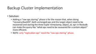 Backup Cluster Implementation
• Solution:
• Adding a “raw ops storing” phase is for the reason that, when doing
“recovery/backfill”, both unmerged ops and the target object need to be
recovered and storing the three tuple <timestamp, object_id, op> in Rocksdb
can make the query like “what ops need to be recovered for a certain object”
more efficient.
• NOTE: only “replication ops” need the “raw ops storing” phase.
 