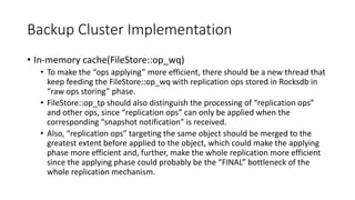 Backup Cluster Implementation
• In-memory cache(FileStore::op_wq)
• To make the “ops applying” more efficient, there should be a new thread that
keep feeding the FileStore::op_wq with replication ops stored in Rocksdb in
“raw ops storing” phase.
• FileStore::op_tp should also distinguish the processing of “replication ops”
and other ops, since “replication ops” can only be applied when the
corresponding “snapshot notification” is received.
• Also, “replication ops” targeting the same object should be merged to the
greatest extent before applied to the object, which could make the applying
phase more efficient and, further, make the whole replication more efficient
since the applying phase could probably be the “FINAL” bottleneck of the
whole replication mechanism.
 