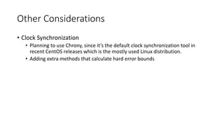 Other Considerations
• Clock Synchronization
• Planning to use Chrony, since it’s the default clock synchronization tool in
recent CentOS releases which is the mostly used Linux distribution.
• Adding extra methods that calculate hard error bounds
 