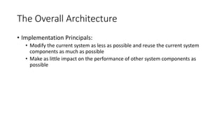 The Overall Architecture
• Implementation Principals:
• Modify the current system as less as possible and reuse the current system
components as much as possible
• Make as little impact on the performance of other system components as
possible
 