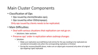 Main Cluster Components
• Classification of Ops
• Ops issued by clients(librados ops);
• Ops issued by other OSDs(repops);
Only ops issued by clients needs to be replicated.
• Main Difficulties:
• Deal with various situations that replication can not go on.
• Solutions: later sections
• Preserve ops’ order in replication when osdmap changes
• Solution:
• Make sure replication journal(FileJournal) entries for the ops needing to be replicated are
considered removable only when the corresponding replication is finished
• During the recovery/backfill phase, make sure an object gets recovered only when all original
ops targeting it gets replicated
 