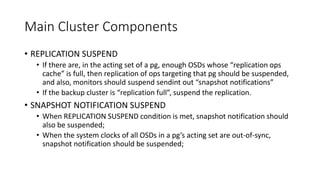 Main Cluster Components
• REPLICATION SUSPEND
• If there are, in the acting set of a pg, enough OSDs whose “replication ops
cache” is full, then replication of ops targeting that pg should be suspended,
and also, monitors should suspend sendint out “snapshot notifications”
• If the backup cluster is “replication full”, suspend the replication.
• SNAPSHOT NOTIFICATION SUSPEND
• When REPLICATION SUSPEND condition is met, snapshot notification should
also be suspended;
• When the system clocks of all OSDs in a pg’s acting set are out-of-sync,
snapshot notification should be suspended;
 