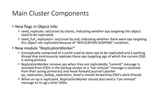 Main Cluster Components
• New flags in Object Info:
• need_replicate: set/unset by clients, indicating whether ops targeting this object
need to be replicated;
• need_full_replication: set/unset by osd, indicating whether there were ops targeting
this object not replicated because of "REPLICATION SUSPEND” condition.
• New module “ReplicationWorker”
• Conceptually comprised of a cache used to store ops to be replicated and a working
thread that continuously replicate those ops targeting pgs of which the current OSD
is acting primary.
• ReplicationWorker remove ops when they are replicated(a “commit” message is
received from OSDs in the backup cluster or a “can remove” message is received
from their acting primaries) and move forward journal’s pointer
op_replication_tail(op_replication_head is moved forward by OSD’s work thread)
• When an op is replicated, ReplicationWorker should also send a “can remove”
message to its pg’s other OSDs.
 