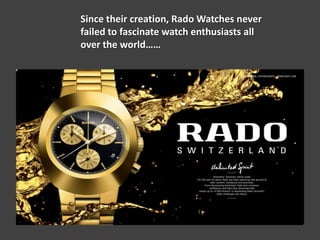 Since their creation, Rado Watches never
failed to fascinate watch enthusiasts all
over the world……
 