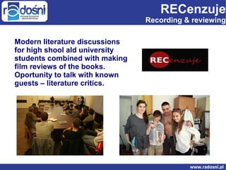 RECenzuje

Recording & reviewing
Modern literature discussions
for high shool ald university
students combined with making
film reviews of the books.
Oportunity to talk with known
guests – literature critics.

 