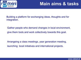 Main aims & tasks
Building a platform for exchanging ideas, thoughts and for
integration.
Gather people who demand changes in local environment,
give them tools and work collectively towards this goal.

Arrangeing a class meetings, year generation meeting,
launching local initiatives and international projects.

 