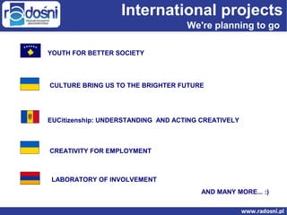 International projects
We're planning to go
YOUTH FOR BETTER SOCIETY

CULTURE BRING US TO THE BRIGHTER FUTURE

EUCitizenship: UNDERSTANDING AND ACTING CREATIVELY

CREATIVITY FOR EMPLOYMENT

LABORATORY OF INVOLVEMENT
AND MANY MORE... :)

 