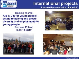 International projects
Prepared by association „Radośni”

Training course
A B C D E for young people –
acting to belong and create
diversity and employment for
young people
Poronin, Poland
3-10.11.2012

 