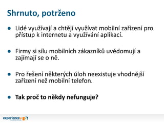 Shrnuto, potrženo
● Lidé využívají a chtějí využívat mobilní zařízení pro
přístup k internetu a využívání aplikací.
● Firmy si sílu mobilních zákazníků uvědomují a
zajímají se o ně.
● Pro řešení některých úloh neexistuje vhodnější
zařízení než mobilní telefon.
● Tak proč to někdy nefunguje?
 