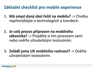 Základní checklist pro mobile experience
1. Má smysl daný úkol řešit na mobilu? -> Chvilku
nepřemýšlejte o technologiích a trendech.
2. Je celý proces připraven na mobilního
zákazníka? -> Projděte si tím procesem sami
nebo ověřte uživatelským testováním.
3. Zvládli jsme UX mobilního rozhraní? -> Ověřte
uživatelským testováním.
 