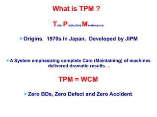 What is TPM ?
Total Productive Maintenance
Origins. 1970s in Japan. Developed by JIPM
A System emphasizing complete Care (Maintaining) of machines
delivered dramatic results ...
TPM = WCM
Zero BDs, Zero Defect and Zero Accident.
 