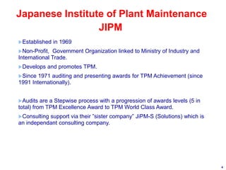 4
Japanese Institute of Plant Maintenance
Established in 1969
Non-Profit, Government Organization linked to Ministry of Industry and
International Trade.
Develops and promotes TPM.
Since 1971 auditing and presenting awards for TPM Achievement (since
1991 Internationally).
Audits are a Stepwise process with a progression of awards levels (5 in
total) from TPM Excellence Award to TPM World Class Award.
Consulting support via their ”sister company” JiPM-S (Solutions) which is
an independant consulting company.
JIPM
 