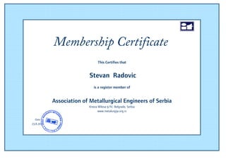 Membership Certificate
                                                                     15


                                This Certifies that


                           Stevan Radovic
                             is a register member of


            Association of Metallurgical Engineers of Serbia
                          Kneza Milosa 9/IV, Belgrade, Serbia
                                www.metalurgija.org.rs
                                         2011
  Date
23.8.2011
                                                                    Ime
                                                                Prezime
 