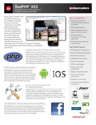 RadPHP XE2             ™


                  The fastest way to build applications
                  for Web, Facebook and mobile


Embarcadero® RadPHP™ XE2
provides the fastest way                                                                               New in RadPHP XE2
to build Web, Facebook®,                                                                               •	 Build touch-optimized
and touch-enhanced                                                                                        mobile web apps for phones
mobile phone and tablet                                                                                   and tablets
applications with the                                                                                  •	 Mobile page designer
only visual PHP IDE and
                                                                                                       •	 Deploy standalone mobile
framework. RadPHP XE2
                                                                                                          apps to iOS and Android
offers over 200 drag-and-
drop PHP components                                                                                    •	 Incorporate device
for visually building UIs,                                                                                functionality into mobile
displaying and interacting                                                                                applications
with data and services such                                                                            •	 Expanded Zend Framework
as Google maps and Facebook, along with integrated                                                        component set
coding, debugging, performance profiling, and database
connectivity.                                                                                          Key Product Features
                                    DEVELOP FASTER WITH THE ONLY VISUAL PHP IDE                        •	 PHP editor with coding tools
                                    RadPHP is the only PHP development solution with drag-and-drop     •	 Powerful Integrated debugger
                                    visual design. RadPHP provides both code and design views of
                                    PHP applications and HTML pages in the integrated development      •	 Performance profiling
                                    environment (IDE). Use the visual design view in RadPHP to build   •	 Database and query tools
                                    user interfaces and database connections by simply dragging
                                    and dropping components onto a form. Changes in code and the       •	 Visual form designer
                                    visual designers are always kept in sync.
                                                                                                       •	 HTML visual designer

CREATE MOBILE APPS AND MOBILE WEB APPS                                                                 •	 Library of over 200
                                                                                                          components
Use RadPHP to create web applications that are
optimized for mobile phones and devices. Your                                                          •	 Project management tools
apps will look great and give your users functionality
                                                                                                       •	 Facebook and jQuery
similar to native mobile apps. You can also build apps
                                                                                                          components
that interact with mobile device hardware including
cameras, accelerometers, and GPS – and distribute                                                      •	 DataSnap™ connectivity
them via the Apple and Android app stores.
                                                                                                       •	 Component-based database
                                                                                                          connectivity
                                    GET ALL THE TOOLS YOU NEED FOR
                                    PHP WEB DEVELOPMENT

                                    RadPHP delivers a complete IDE with all the tools you need
                                    for PHP coding and development. The customizable source
                                    code editor, integrated debugging, performance profiling and
                                    wizards for everything from new application creation to mobile
                                    deployment help simplify tasks and make your development more
                                    productive every step of the way.


THE FASTEST WAY TO BUILD APPLICATIONS FOR FACEBOOK

With RadPHP you can quickly create applications for the popular
Facebook social networking site. The included Facebook application
wizard guides you through the steps to build your application and
you can use the built-in components to easily incorporate Facebook
functionality including user information and friend lists.
 