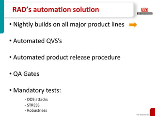 RAD’s automation solution
• Nightly builds on all major product lines

• Automated QVS’s

• Automated product release procedure

• QA Gates

• Mandatory tests:
     - DOS attacks
     - STRESS
     - Robustness
                                              XXX 2012 Slide 11
 