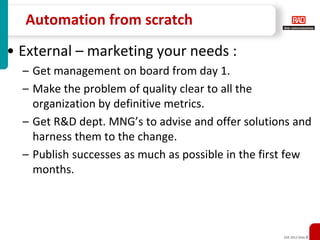 Automation from scratch
• External – marketing your needs :
  – Get management on board from day 1.
  – Make the problem of quality clear to all the
    organization by definitive metrics.
  – Get R&D dept. MNG’s to advise and offer solutions and
    harness them to the change.
  – Publish successes as much as possible in the first few
    months.




                                                    XXX 2012 Slide 8
 