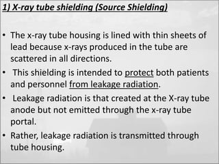 1) X-ray tube shielding (Source Shielding) 
• The x-ray tube housing is lined with thin sheets of 
lead because x-rays produced in the tube are 
scattered in all directions. 
• This shielding is intended to protect both patients 
and personnel from leakage radiation. 
• Leakage radiation is that created at the X-ray tube 
anode but not emitted through the x-ray tube 
portal. 
• Rather, leakage radiation is transmitted through 
tube housing. 
 