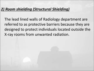 2) Room shielding (Structural Shielding) 
The lead lined walls of Radiology department are 
referred to as protective barriers because they are 
designed to protect individuals located outside the 
X-ray rooms from unwanted radiation. 
 