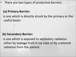 • There are two types of protective barriers. 
(a) Primary Barrier: 
is one which is directly struck by the primary or the 
useful beam. 
(b) Secondary Barrier: 
is one which is exposed to secondary radiation 
either by leakage from X-ray tube or by scattered 
radiation from the patient. 
 