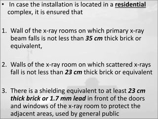 • In case the installation is located in a residential 
complex, it is ensured that 
1. Wall of the x-ray rooms on which primary x-ray 
beam falls is not less than 35 cm thick brick or 
equivalent, 
2. Walls of the x-ray room on which scattered x-rays 
fall is not less than 23 cm thick brick or equivalent 
3. There is a shielding equivalent to at least 23 cm 
thick brick or 1.7 mm lead in front of the doors 
and windows of the x-ray room to protect the 
adjacent areas, used by general public 
 