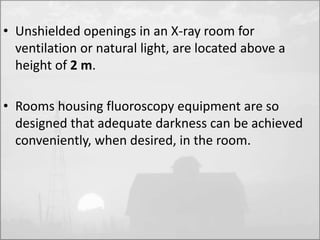 • Unshielded openings in an X-ray room for 
ventilation or natural light, are located above a 
height of 2 m. 
• Rooms housing fluoroscopy equipment are so 
designed that adequate darkness can be achieved 
conveniently, when desired, in the room. 
 