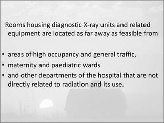 Rooms housing diagnostic X-ray units and related 
equipment are located as far away as feasible from 
• areas of high occupancy and general traffic, 
• maternity and paediatric wards 
• and other departments of the hospital that are not 
directly related to radiation and its use. 
 