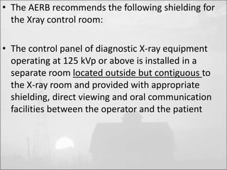 • The AERB recommends the following shielding for 
the Xray control room: 
• The control panel of diagnostic X-ray equipment 
operating at 125 kVp or above is installed in a 
separate room located outside but contiguous to 
the X-ray room and provided with appropriate 
shielding, direct viewing and oral communication 
facilities between the operator and the patient 
 