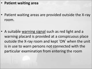 • Patient waiting area 
• Patient waiting areas are provided outside the X-ray 
room. 
• A suitable warning signal such as red light and a 
warning placard is provided at a conspicuous place 
outside the X-ray room and kept ‘ON’ when the unit 
is in use to warn persons not connected with the 
particular examination from entering the room 
 
