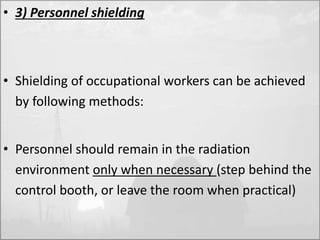• 3) Personnel shielding 
• Shielding of occupational workers can be achieved 
by following methods: 
• Personnel should remain in the radiation 
environment only when necessary (step behind the 
control booth, or leave the room when practical) 
 