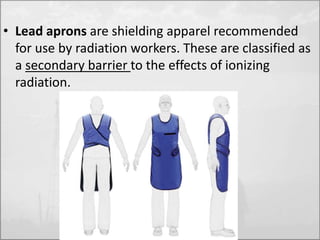 • Lead aprons are shielding apparel recommended 
for use by radiation workers. These are classified as 
a secondary barrier to the effects of ionizing 
radiation. 
 