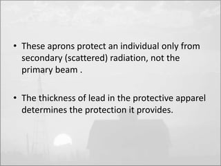 • These aprons protect an individual only from 
secondary (scattered) radiation, not the 
primary beam . 
• The thickness of lead in the protective apparel 
determines the protection it provides. 
 